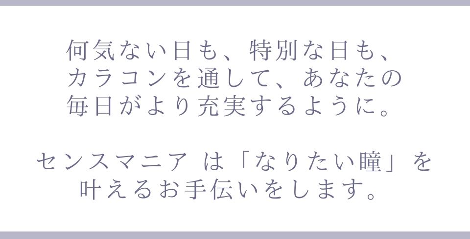 何気ない日も、特別な日も、カラコンを通して、あなたの毎日がより充実するように。センスマニアは「なりたい瞳」を叶えるお手伝いをします。